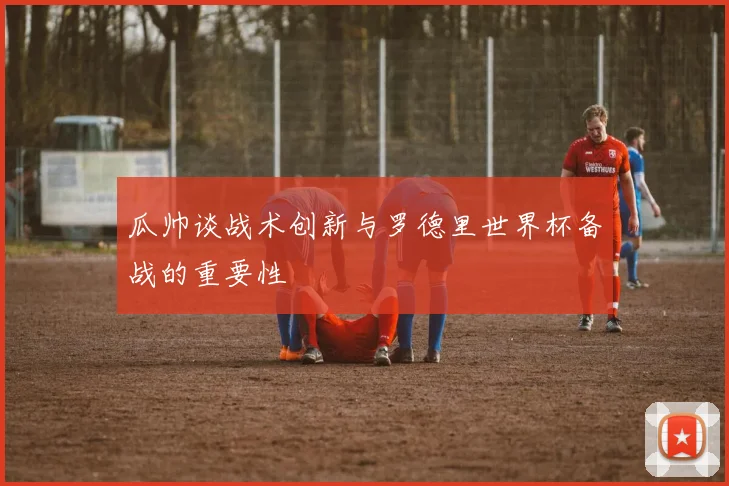 瓜帅谈战术创新与罗德里世界杯备战的重要性