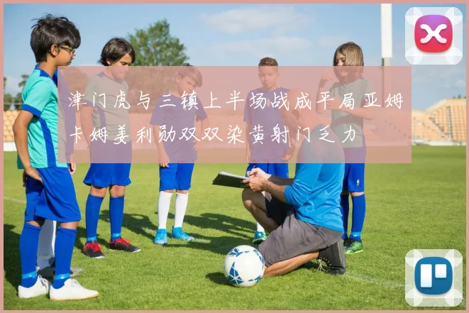 津门虎与三镇上半场战成平局亚姆卡姆姜利勋双双染黄射门乏力