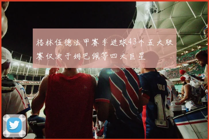 格林伍德法甲赛季进球43个五大联赛仅次于姆巴佩等四大巨星
