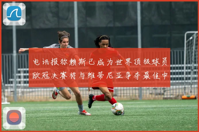 电讯报称赖斯已成为世界顶级球员欧冠决赛将与维蒂尼亚争夺最佳中场称号