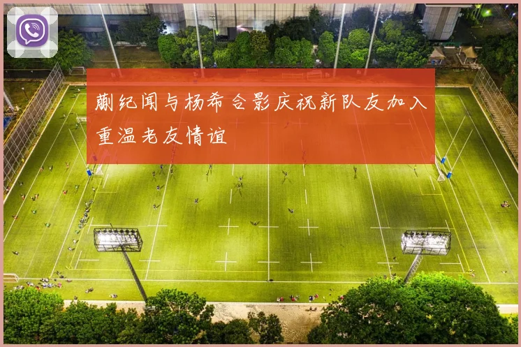 蒯纪闻与杨希合影庆祝新队友加入重温老友情谊