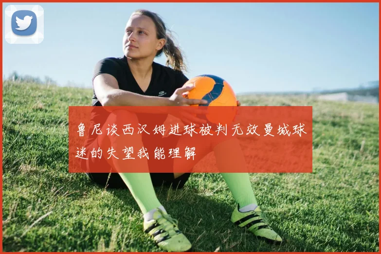 鲁尼谈西汉姆进球被判无效曼城球迷的失望我能理解