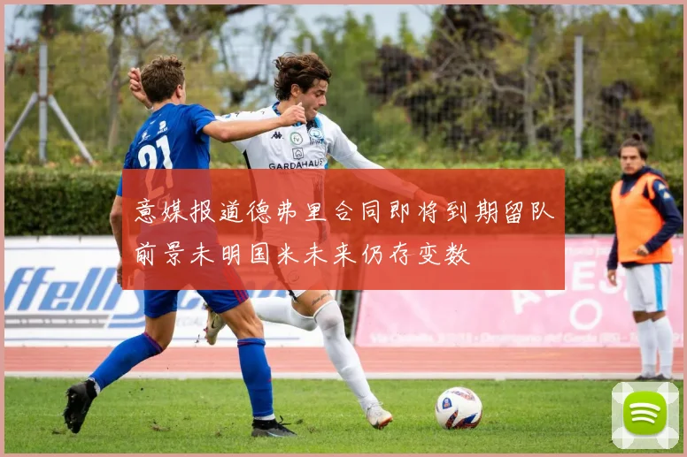 意媒报道德弗里合同即将到期留队前景未明国米未来仍存变数