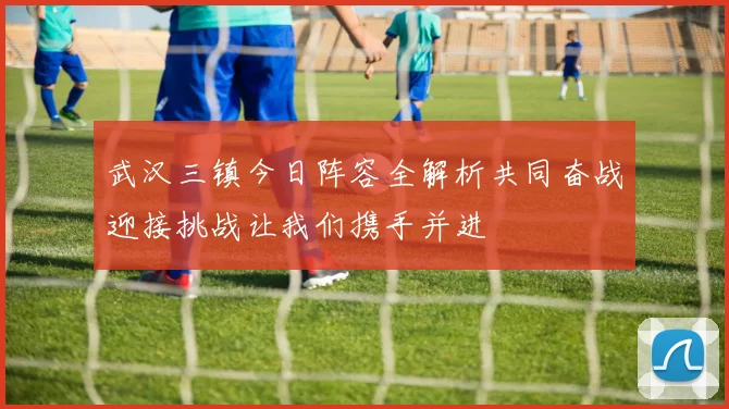 武汉三镇今日阵容全解析共同奋战迎接挑战让我们携手并进